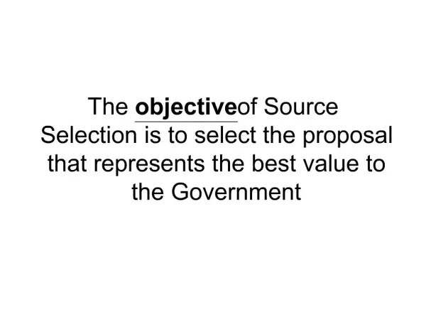 The objective of Source Selection is to select the proposal that represents the best value to the Government