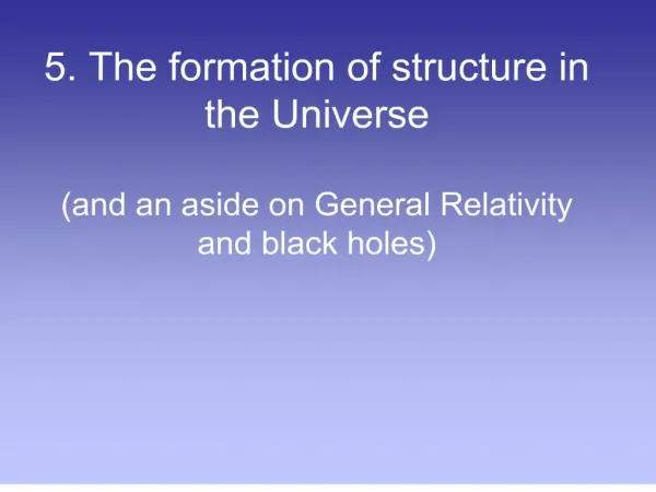 5. The formation of structure in the Universe and an aside on General Relativity and black holes