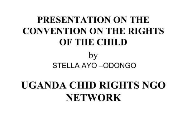 PRESENTATION ON THE CONVENTION ON THE RIGHTS OF THE CHILD by STELLA AYO ODONGO UGANDA CHID RIGHTS NGO NETWORK