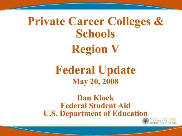 Private Career Colleges Schools Region V Federal Update May 20, 2008 Dan Klock Federal Student Aid U.S. Department o