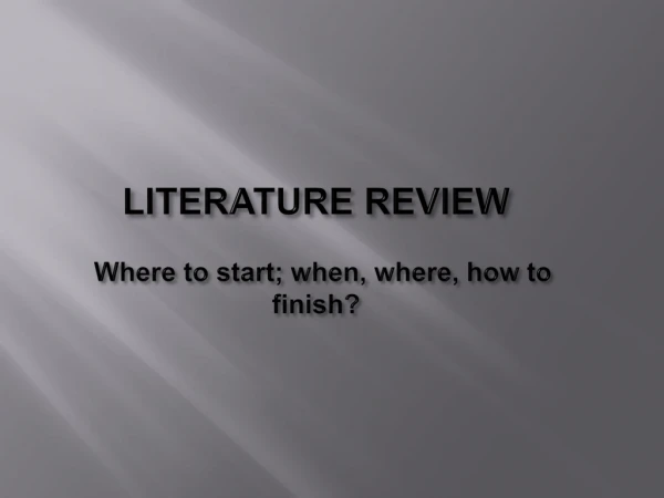 LITERATURE REVIEW Where to start; when, where, how to 	finish?