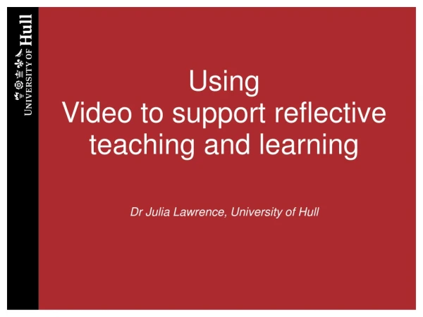 Using Video to support reflective teaching and learning Dr Julia Lawrence, University of Hull