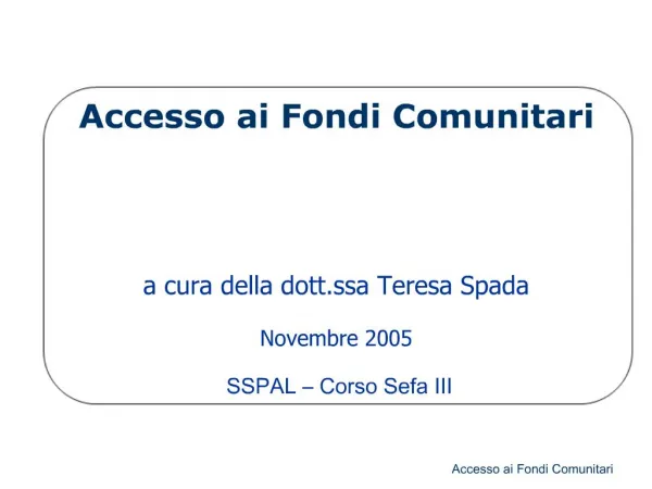 Accesso ai Fondi Comunitari a cura della dott.ssa Teresa Spada Novembre 2005 SSPAL Corso Sefa III