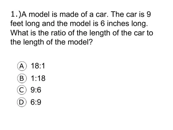 1. A model is made of a car. The car is 9 feet long and the model is 6 inches long. What is the ratio of the length of t