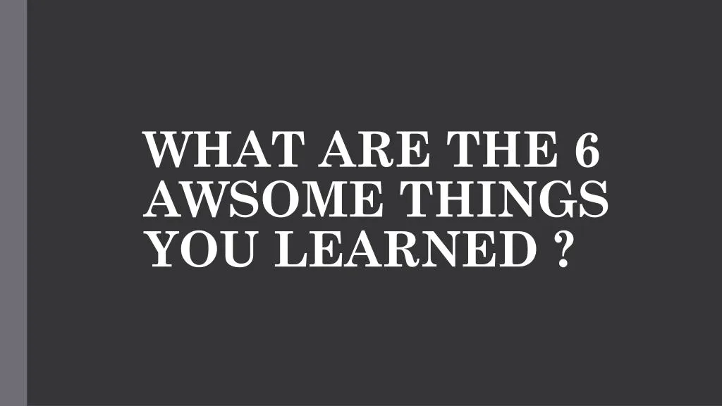 what are the 6 awsome things you learned