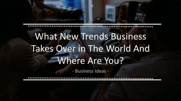 What New Trends Business Takes over in the World and Where are You ??