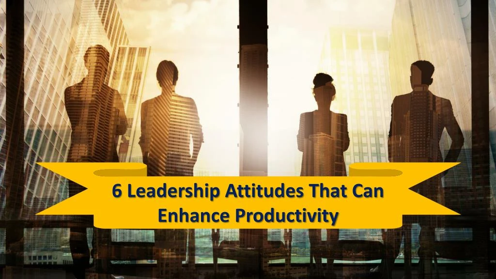 6 leadership attitudes that can enhance