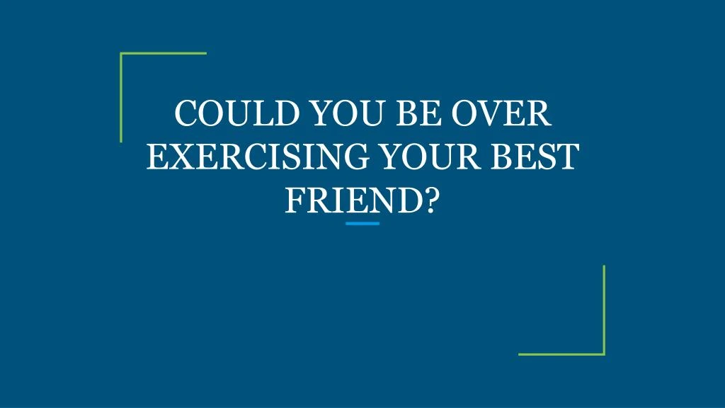 could you be over exercising your best friend
