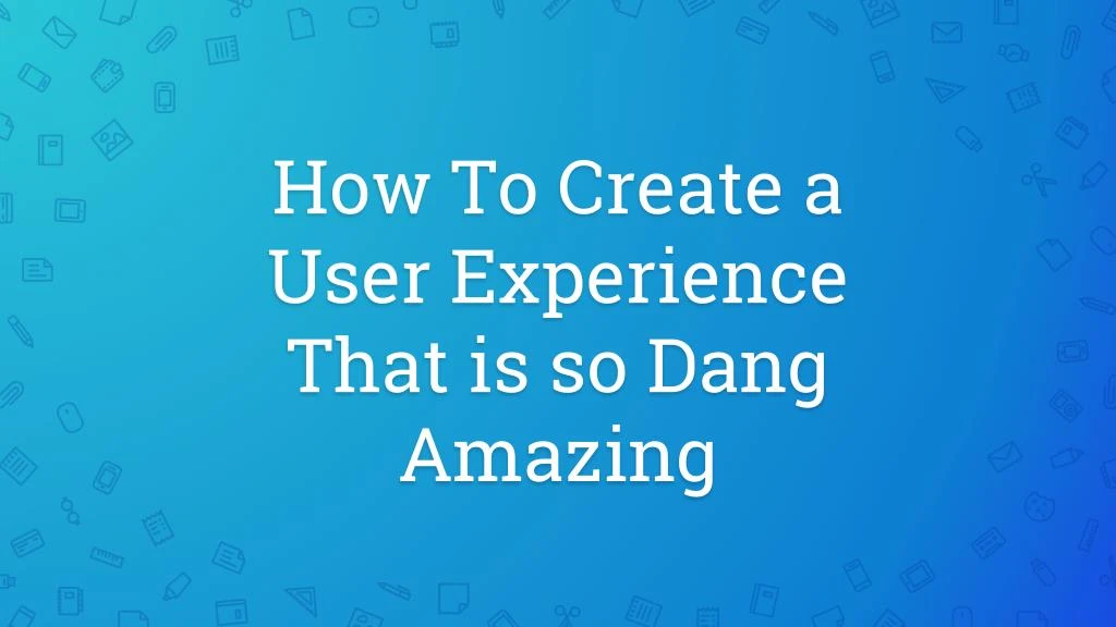 how to create a user experience that is so dang amazing
