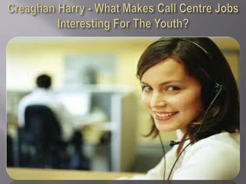 creaghan harry what makes call centre jobs interesting for the youth