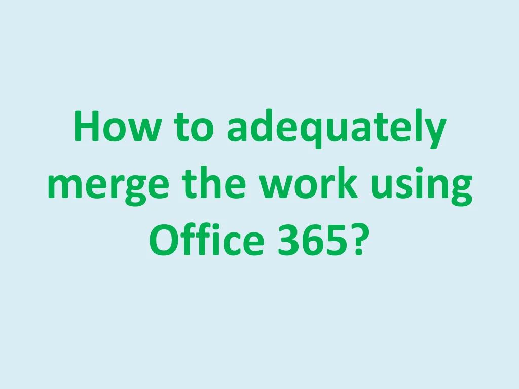 how to adequately merge the work using office 365