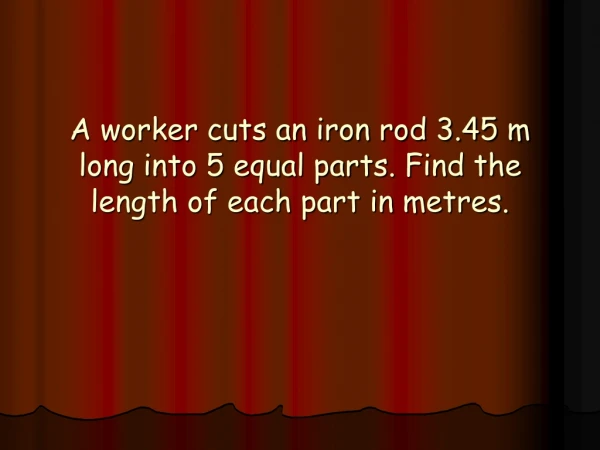 A worker cuts an iron rod 3.45 m long into 5 equal parts. Find the length of each part in metres.