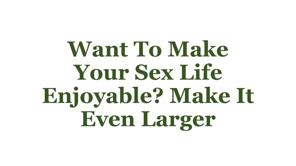 want to make your sex life enjoyable make it even larger
