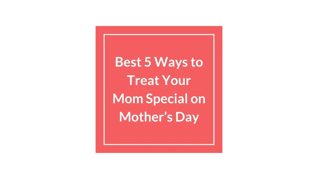 best 5 ways to treat your mom special on mother s day