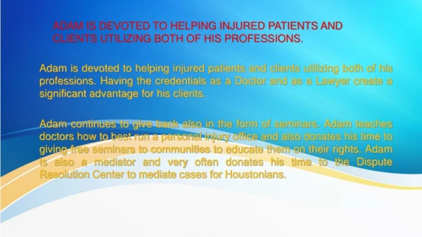 ADAM IS DEVOTED TO HELPING INJURED PATIENTS AND CLIENTS UTILIZING BOTH OF HIS PROFESSIONS.
