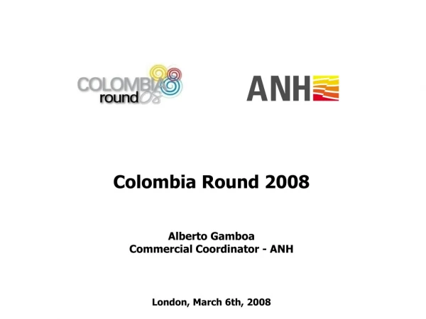 Colombia Round 2008 Alberto Gamboa Commercial Coordinator - ANH London, March 6th, 2008