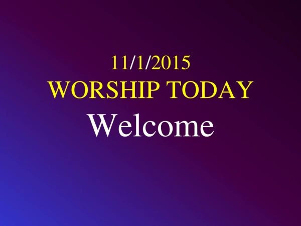 11 / 1 / 2015 WORSHIP TODAY Welcome