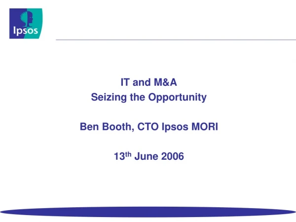 IT and M&amp;A Seizing the Opportunity Ben Booth, CTO Ipsos MORI 13 th June 2006