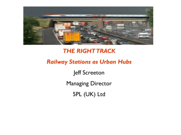 THE RIGHT TRACK Railway Stations as Urban Hubs Jeff Screeton Managing Director 5PL (UK) Ltd