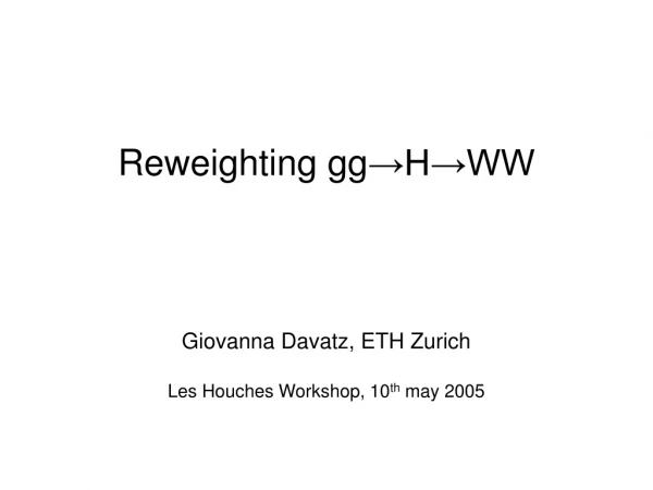 Reweighting gg →H→WW Giovanna Davatz, ETH Zurich Les Houches Workshop, 10 th may 2005