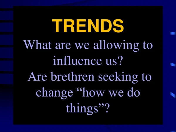 TRENDS What are we allowing to influence us? Are brethren seeking to change “how we do things”?