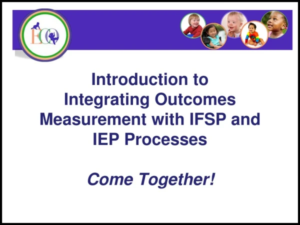 Introduction to Integrating Outcomes Measurement with IFSP and IEP Processes Come Together!