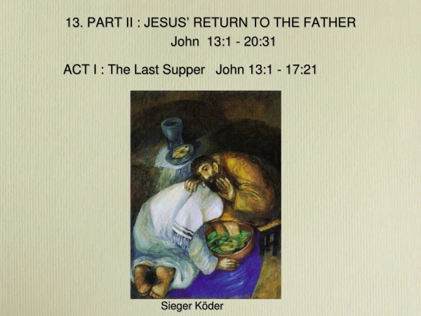 13. PART II : JESUS’ RETURN TO THE FATHER John 13:1 - 20:31