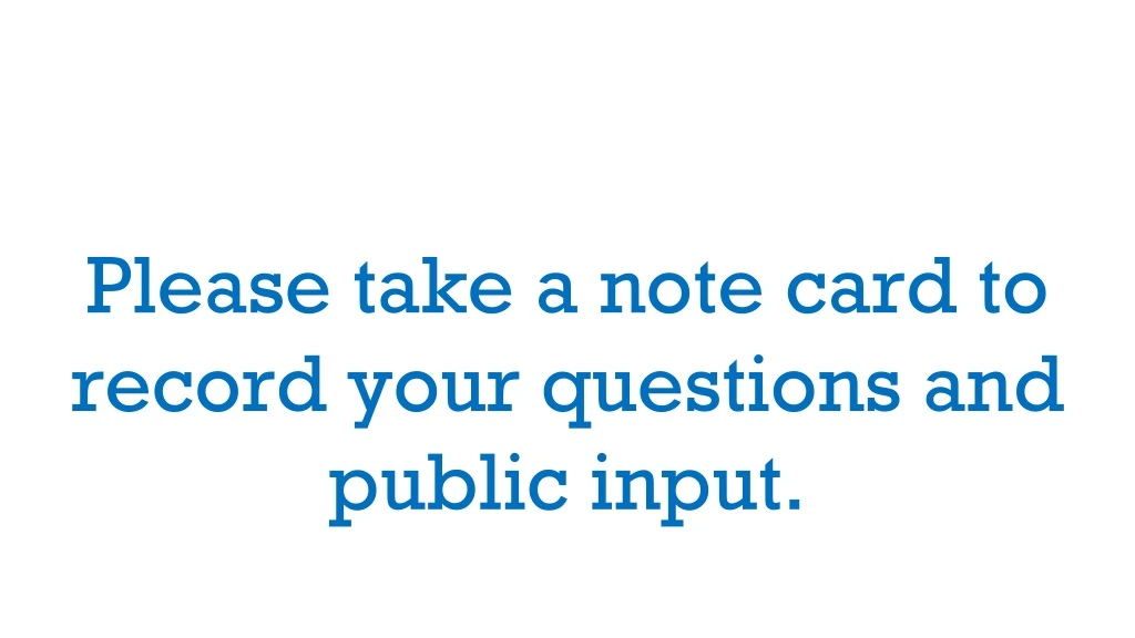 please take a note card to record your questions and public input