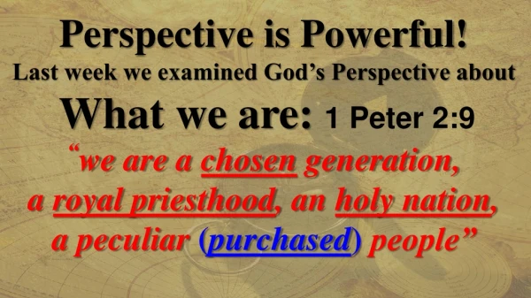 Perspective is Powerful! Last week we examined God’s Perspective about What we are: 1 Peter 2:9