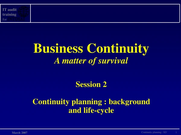 Business Continuity A matter of survival Session 2 Continuity planning : background and life-cycle