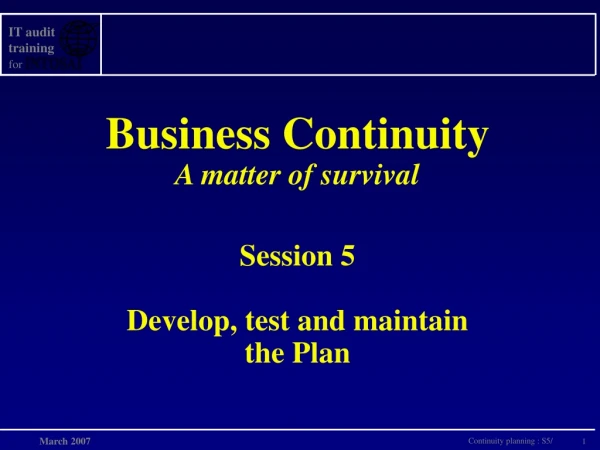 Business Continuity A matter of survival Session 5 Develop, test and maintain the Plan