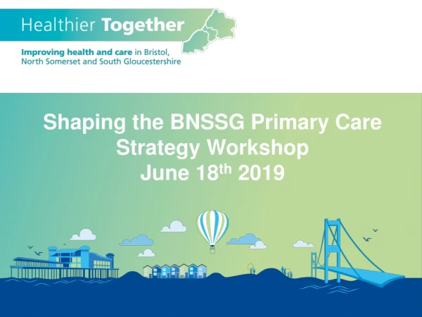 Shaping the BNSSG Primary Care Strategy Workshop June 18 th 2019