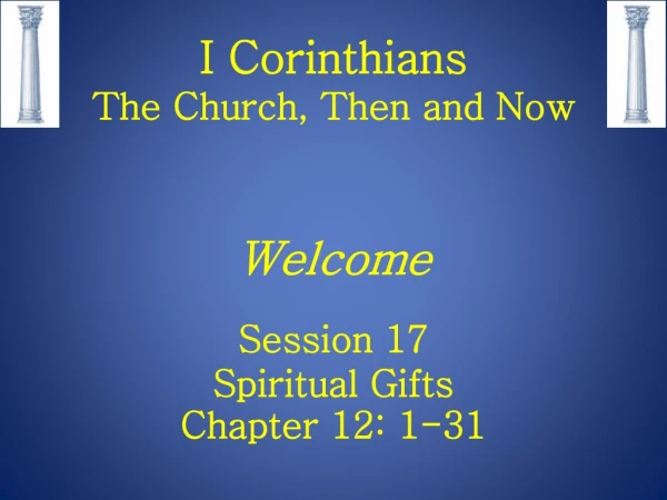 I Corinthians The Church, Then and Now Welcome Session 17 Spiritual Gifts Chapter 12: 1-31