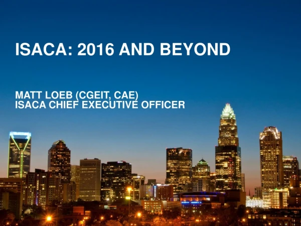 ISACA: 2016 and Beyond Matt Loeb (CGEIT, CAE) ISACA Chief Executive Officer