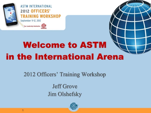 Welcome to ASTM in the International Arena 2012 Officers’ Training Workshop Jeff Grove