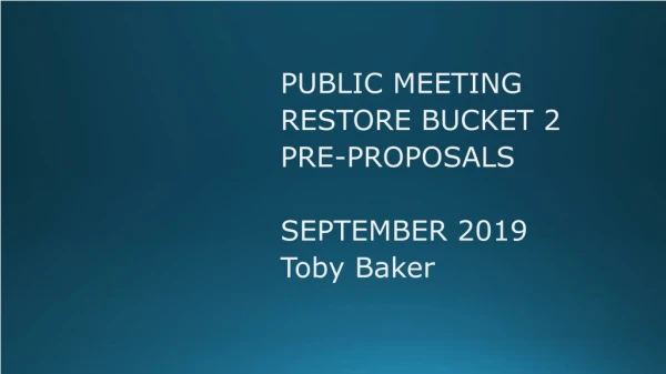 PUBLIC MEETING RESTORE BUCKET 2 PRE-PROPOSALS SEPTEMBER 2019 Toby Baker