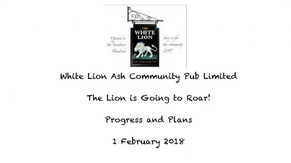 White Lion Ash Community Pub Limited The Lion is Going to Roar! Progress and Plans 1 February 2018