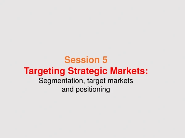 Session 5 Targeting Strategic Markets: Segmentation, target markets and positioning