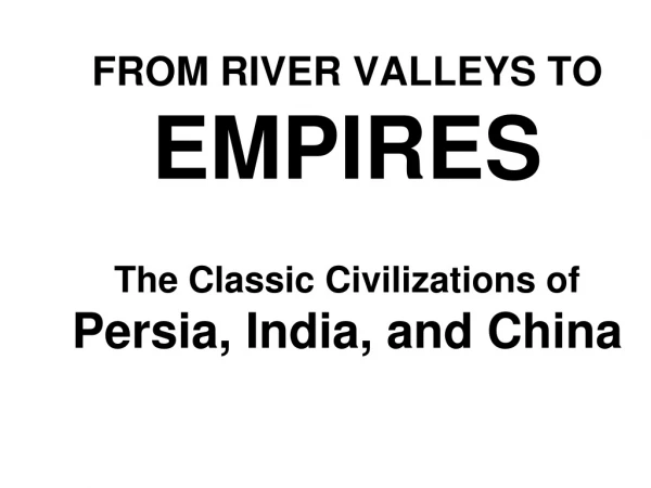 FROM RIVER VALLEYS TO EMPIRES The Classic Civilizations of Persia, India, and China
