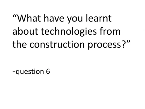 “What have you learnt about technologies from the construction process?” - question 6
