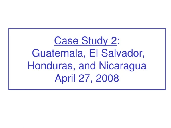 Case Study 2 : Guatemala, El Salvador, Honduras, and Nicaragua April 27, 2008