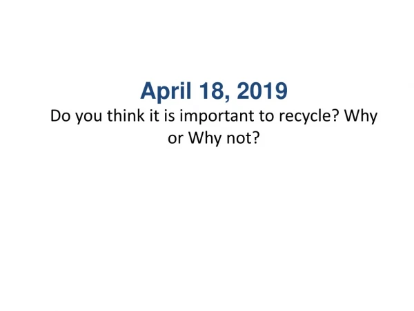April 18, 2019 Do you think it is important to recycle? Why or Why not?