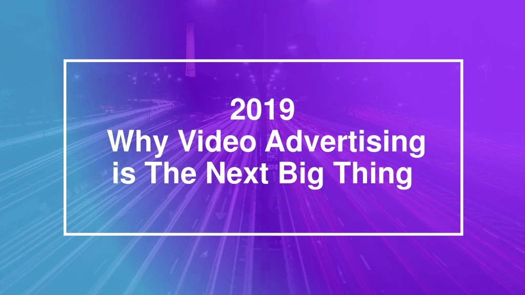 2019 why video advertising is the next big thing