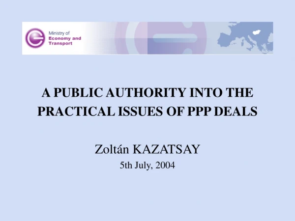 A PUBLIC AUTHORITY INTO THE PRACTICAL ISSUES OF PPP DEALS Zoltán KAZATSAY  5th July, 2004