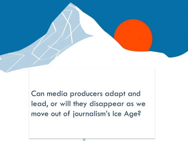 Can media producers adapt and lead, or will they disappear as we move out of journalism’s Ice Age?