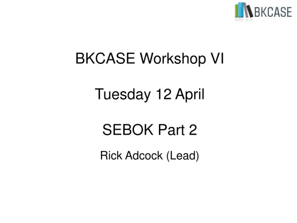 BKCASE Workshop VI  Tuesday 12 April SEBOK Part 2 Rick Adcock (Lead)