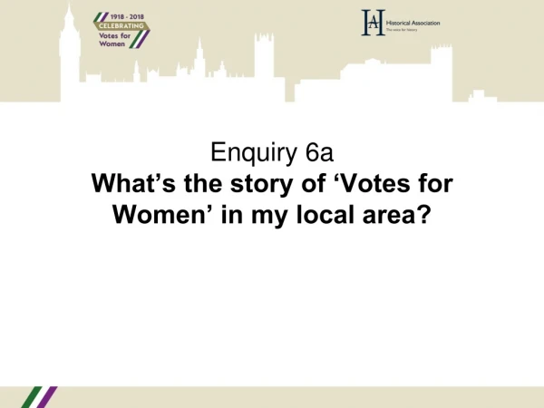 Enquiry 6a What’s the story of ‘Votes for Women’ in my local area?