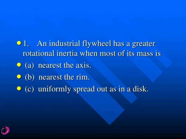 1.    An industrial flywheel has a greater rotational inertia when most of its mass is