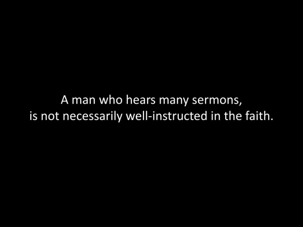 A man who hears many sermons,  is not necessarily well-instructed in the faith.