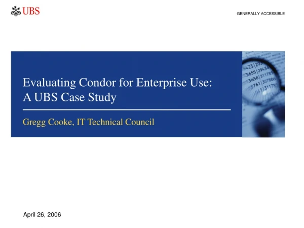 Evaluating Condor for Enterprise Use:       A UBS Case Study